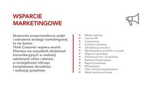 ▪ Media relations.
▪ Internet PR.
▪ Copywriting.
▪ Content marketing.
▪ Identyfikacja wizualna.
▪ Wprowadzenie produktu na rynek.
▪ Wsparcie sprzedaży.
▪ Prezentacje firm i produktów.
▪ Badania marketingowe.
▪ Raporty branżowe.
▪ Whitepapers.
▪ CSR i wartość współdzielona.
▪ Media społecznościowe.
Skutecznie przeprowadzony audyt
i wdrożenie strategii marketingowej
to nie koniec.
Think Customer wspiera swoich
Klientów we wszystkich działaniach
komunikacyjnych w realizacji
założonych celów i planów,
w szczególności oferując
kompleksowe doradztwo
i realizację projektów.
WSPARCIE
MARKETINGOWE
 