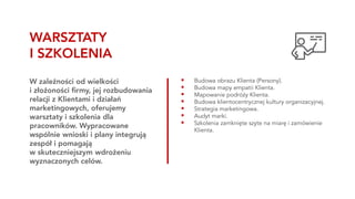 ▪ Budowa obrazu Klienta (Persony).
▪ Budowa mapy empatii Klienta.
▪ Mapowanie podróży Klienta.
▪ Budowa klientocentrycznej kultury organizacyjnej.
▪ Strategia marketingowa.
▪ Audyt marki.
▪ Szkolenia zamknięte szyte na miarę i zamówienie
Klienta.
W zależności od wielkości
i złożoności firmy, jej rozbudowania
relacji z Klientami i działań
marketingowych, oferujemy
warsztaty i szkolenia dla
pracowników. Wypracowane
wspólnie wnioski i plany integrują
zespół i pomagają
w skuteczniejszym wdrożeniu
wyznaczonych celów.
WARSZTATY
I SZKOLENIA
 