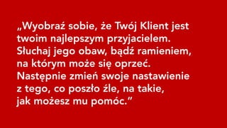 „Wyobraź sobie, że Twój Klient jest
twoim najlepszym przyjacielem.
Słuchaj jego obaw, bądź ramieniem,
na którym może się oprzeć.
Następnie zmień swoje nastawienie
z tego, co poszło źle, na takie,
jak możesz mu pomóc.”
 