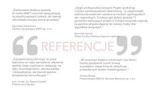 „Zrealizowane działania sprawiły,
że marka SANTI umocniła swoją pozycję
na dotychczasowych rynkach, jak również
odnotowała znaczący wzrost sprzedaży.”
Agnieszka Hrynkiewicz
Dyrektor Zarządzająca SANTI sp. z o.o.
„Dzięki profesjonalnej kampanii Projekt spotkał się
z dużym zainteresowaniem dziennikarzy, co zaowocowało
wieloma doniesieniami zarówno w mediach ogólnopolskich
jak i regionalnych. Fundacja jako jedyny spośród 11
partnerów realizujących projekt w Europie otrzymała nagrodę
za wybitnie aktywne dążenie do redukcji liczby ofiar
wypadków drogowych.”
Kazimierz Jamroz
Prezes Fundacji Rozwoju Inżynierii Lądowej
„Z przyjemnością informuję, że prace
wykonane na nasze zamówienie całkowicie
spełniły nasze oczekiwania, wskazując nie
tylko na profesjonalizm, szeroką wiedzę
i doświadczenie, ale również wysokie
kompetencje komunikacyjne.”
prof. dr hab. inż. Ryszard Krystek
Politechnika Gdańska
„W corocznym badaniu ankietowym nasi klienci
bardzo pozytywnie ocenili zmianę
w podejściu naszej firmy do dotychczas
prowadzonych działań marketingowych.”
Tomasz Słupek
Prezes Zarządu DNV GL Business Assurance sp. z o.o.
 