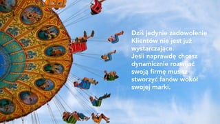 Dziś jedynie zadowolenie
Klientów nie jest już
wystarczające.
Jeśli naprawdę chcesz
dynamicznie rozwijać
swoją firmę musisz
stworzyć fanów wokół
swojej marki.
 