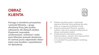 ▪ Budowa wizualnej postaci z wybranego
segmentu Klientów, która wyobraża typ osób,
które są i mogą stać się Klientami firmy.
▪ Analiza zainteresowań Klientów, sposobu
myślenia, stylu życia, sposobu podejmowania
decyzji, postrzegania ryzyka.
▪ Analiza sposobu dokonywania zakupu,
kryteriów wyboru, wartości, które wyznaje Klient
oraz ocena w jaki sposób wpływa
to na produkt firmy, postrzeganie marketingu
i sprzedaż.
Pomaga w określeniu priorytetów
i potrzeb Klientów – grupy
docelowej firmy jako punktu
odniesienia dla dalszych działań.
Znajomość zwyczajów,
zainteresowań, zachowań i trybu
życia Klientów pozwala dostarczać
im wartość przez odpowiedni dobór
treści oraz kanałów i częstotliwości
ich dystrybucji.
OBRAZ
KLIENTA
 