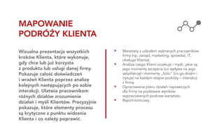 ▪ Warsztaty z udziałem wybranych pracowników
firmy (np. zarząd, marketing, sprzedaż, IT,
obsługa Klienta).
▪ Analiza czego Klient oczekuje i myśli, jakie są
jego momenty szczęścia (co wpływa na jego
satysfakcję) i momenty „bólu” (co go drażni i
irytuje) na każdym etapie podróży – interakcji
z firmą.
▪ Opracowanie planu działań naprawczych
dla firmy na podstawie wyników
wypracowanych podczas warsztatu.
▪ Raport końcowy.
Wizualna prezentacja wszystkich
kroków Klienta, które wykonuje,
gdy chce lub już korzysta
z produktu lub usługi danej firmy.
Pokazuje całość doświadczeń
i wrażeń Klienta poprzez analizę
kolejnych następujących po sobie
interakcji. Ułatwia pracownikom
różnych działów zrozumienie
działań i myśli Klientów. Precyzyjnie
pokazuje, które elementy procesu
są krytyczne z punktu widzenia
Klienta i co należy poprawić.
MAPOWANIE
PODRÓŻY KLIENTA
 