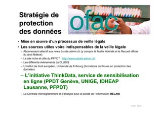 Stratégie de
protection
des données
• Mise en œuvre d’un processus de veille légale
• Les sources utiles voire indispensables de la veille légale
 – Abonnement sélectif aux news du site admin.ch (y compris la feuille fédérale et le Recueil officiel
   du droit fédéral)
 – Le site riche et utile du PFPDT : http://www.edoeb.admin.ch/
 – Les différents évènements du CLUSIS
 – L’institut de droit européen, Université de Fribourg (formations continues en protection des
   données)

 – L’initiative ThinkData, service de sensibilisation
  en ligne (PPDT Genève, UNIGE, IDHEAP
  Lausanne, PFPDT)
 – La Centrale d'enregistrement et d'analyse pour la sûreté de l'information MELANI



                                                                                               ©Ofac 2012 /
 