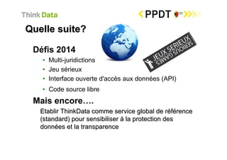 Quelle suite?

 Défis 2014
   • Multi-juridictions
   • Jeu sérieux
   • Interface ouverte d'accès aux données (API)
   • Code source libre
 Mais encore….
   Etablir ThinkData comme service global de référence
   (standard) pour sensibiliser à la protection des
   données et la transparence
 