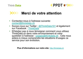 Merci de votre attention

• Contactez-nous à l'adresse suivante:
  contact@thinkdata.ch
• Suivez-nous sur Twitter : @ThinkData101 et également
  sur Facebook : ThinkData
• N'hésitez pas à nous témoigner comment vous utilisez
  ThinkData.ch dans votre environnement et votre
  quotidien à l'adresse : usages@thinkdata.ch . Cela nous
  aidera à mieux comprendre les situations d'usages ce
  service pour son évolution.


       Plus d'informations sur notre site: http://thinkdata.ch
 