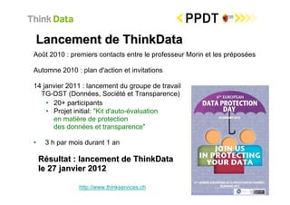 Lancement de ThinkData
Août 2010 : premiers contacts entre le professeur Morin et les préposées

Automne 2010 : plan d'action et invitations

14 janvier 2011 : lancement du groupe de travail
  TG-DST (Données, Société et Transparence)
    • 20+ participants
    • Projet initial: "Kit d'auto-évaluation
      en matière de protection
      des données et transparence"

•    3 h par mois durant 1 an

    Résultat : lancement de ThinkData
    le 27 janvier 2012

               http://www.thinkservices.ch
 