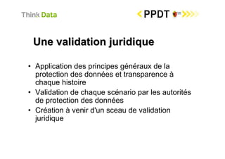 Une validation juridique

• Application des principes généraux de la
  protection des données et transparence à
  chaque histoire
• Validation de chaque scénario par les autorités
  de protection des données
• Création à venir d'un sceau de validation
  juridique
 