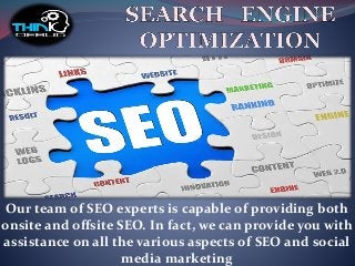 Our team of SEO experts is capable of providing both
onsite and offsite SEO. In fact, we can provide you with
assistance on all the various aspects of SEO and social
media marketing
 