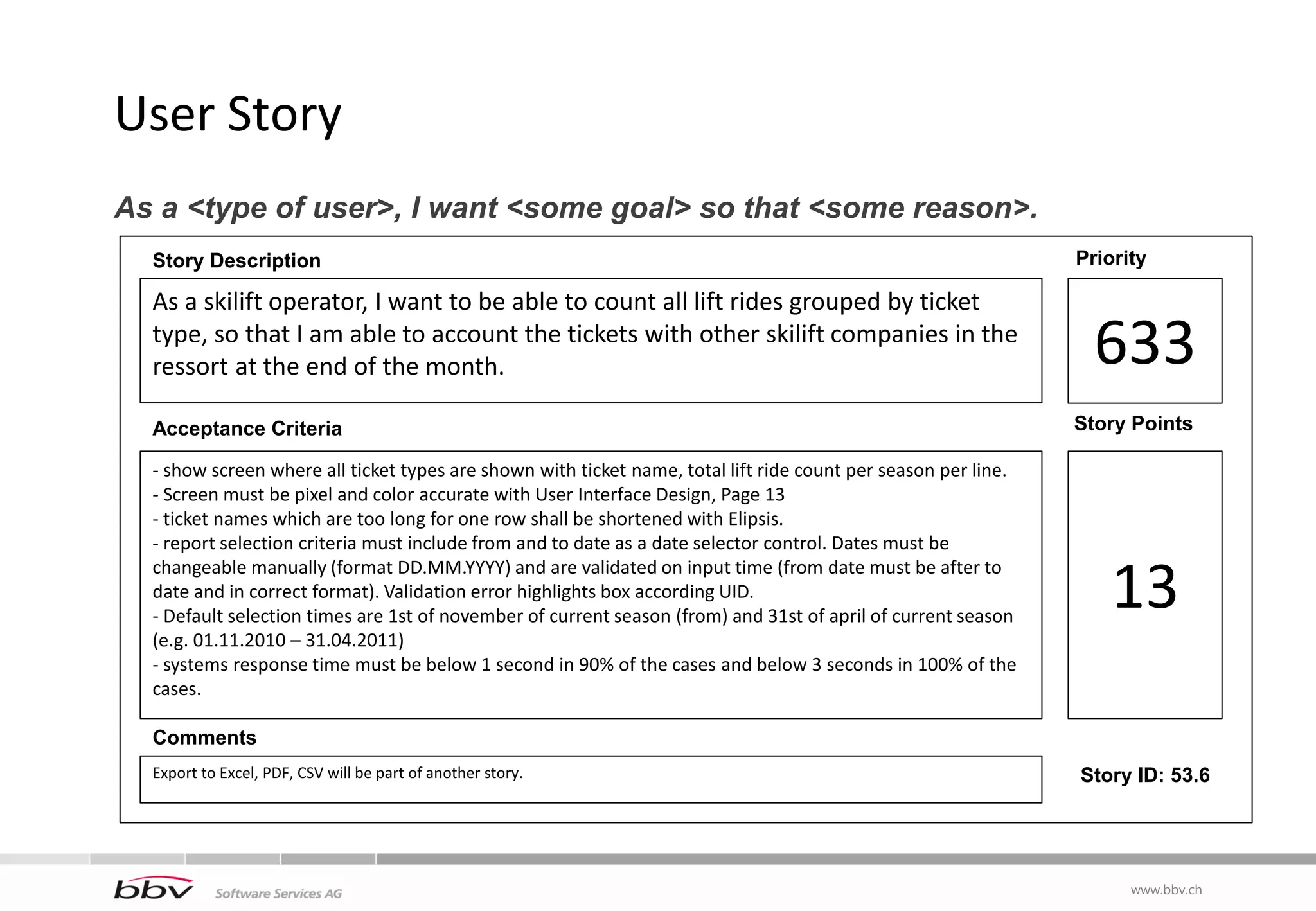 User Story
As a <type of user>, I want <some goal> so that <some reason>.
  Story Description                                                                                             Priority

  As a skilift operator, I want to be able to count all lift rides grouped by ticket
  type, so that I am able to account the tickets with other skilift companies in the
  ressort at the end of the month.                                                                                633
  Acceptance Criteria                                                                                           Story Points

  - show screen where all ticket types are shown with ticket name, total lift ride count per season per line.
  - Screen must be pixel and color accurate with User Interface Design, Page 13
  - ticket names which are too long for one row shall be shortened with Elipsis.
  - report selection criteria must include from and to date as a date selector control. Dates must be

                                                                                                                   13
  changeable manually (format DD.MM.YYYY) and are validated on input time (from date must be after to
  date and in correct format). Validation error highlights box according UID.
  - Default selection times are 1st of november of current season (from) and 31st of april of current season
  (e.g. 01.11.2010 – 31.04.2011)
  - systems response time must be below 1 second in 90% of the cases and below 3 seconds in 100% of the
  cases.

  Comments
  Export to Excel, PDF, CSV will be part of another story.                                                      Story ID: 53.6




                                                                                                                      www.bbv.ch
 