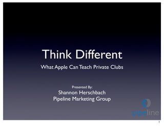 Think Different
What Apple Can Teach Private Clubs


            Presented By:
       Shannon Herschbach
     Pipeline Marketing Group



                                     1
 
