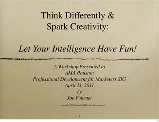 Think Differently &
       Spark Creativity:

Let Your Intelligence Have Fun!
             A Workshop Presented to
                  AMA Houston
   Professional Development for Marketers SIG
                 April 13, 2011
                        by
                   Joe Fournet
               copyright 2011 Ideas & MORE, all rights reserved




                                  1
                                                                  1
 