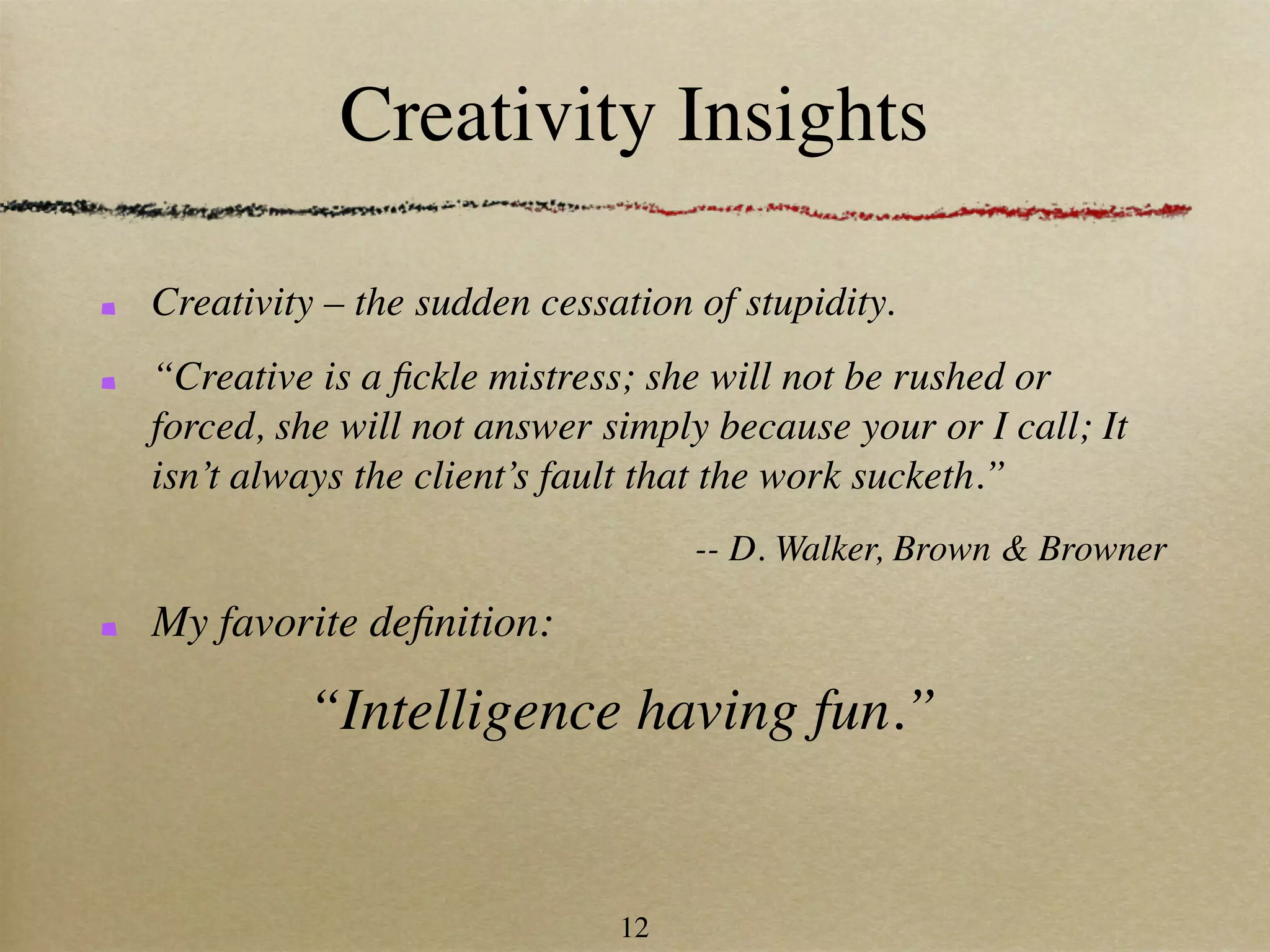 Creativity Insights

Creativity – the sudden cessation of stupidity.
“Creative is a ﬁckle mistress; she will not be rushed or
forced, she will not answer simply because your or I call; It
isn’t always the client’s fault that the work sucketh.”
                                  -- D. Walker, Brown & Browner

My favorite deﬁnition:

         “Intelligence having fun.”


                             12
 