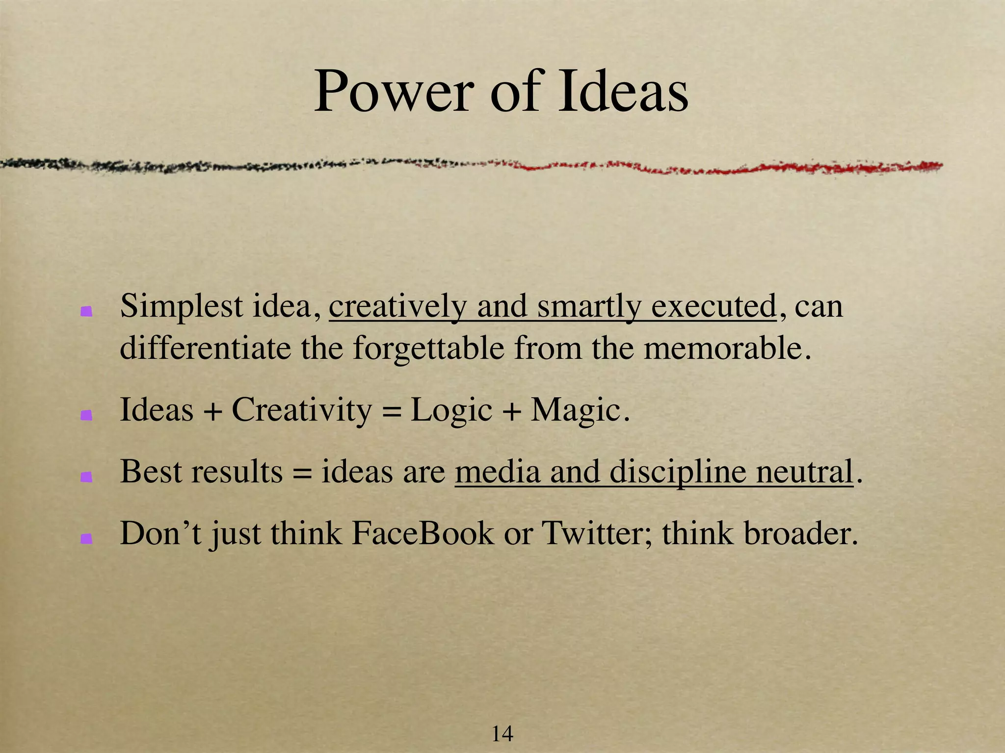 Power of Ideas


Simplest idea, creatively and smartly executed, can
differentiate the forgettable from the memorable.
Ideas + Creativity = Logic + Magic.
Best results = ideas are media and discipline neutral.
Don’t just think FaceBook or Twitter; think broader.




                          14
 