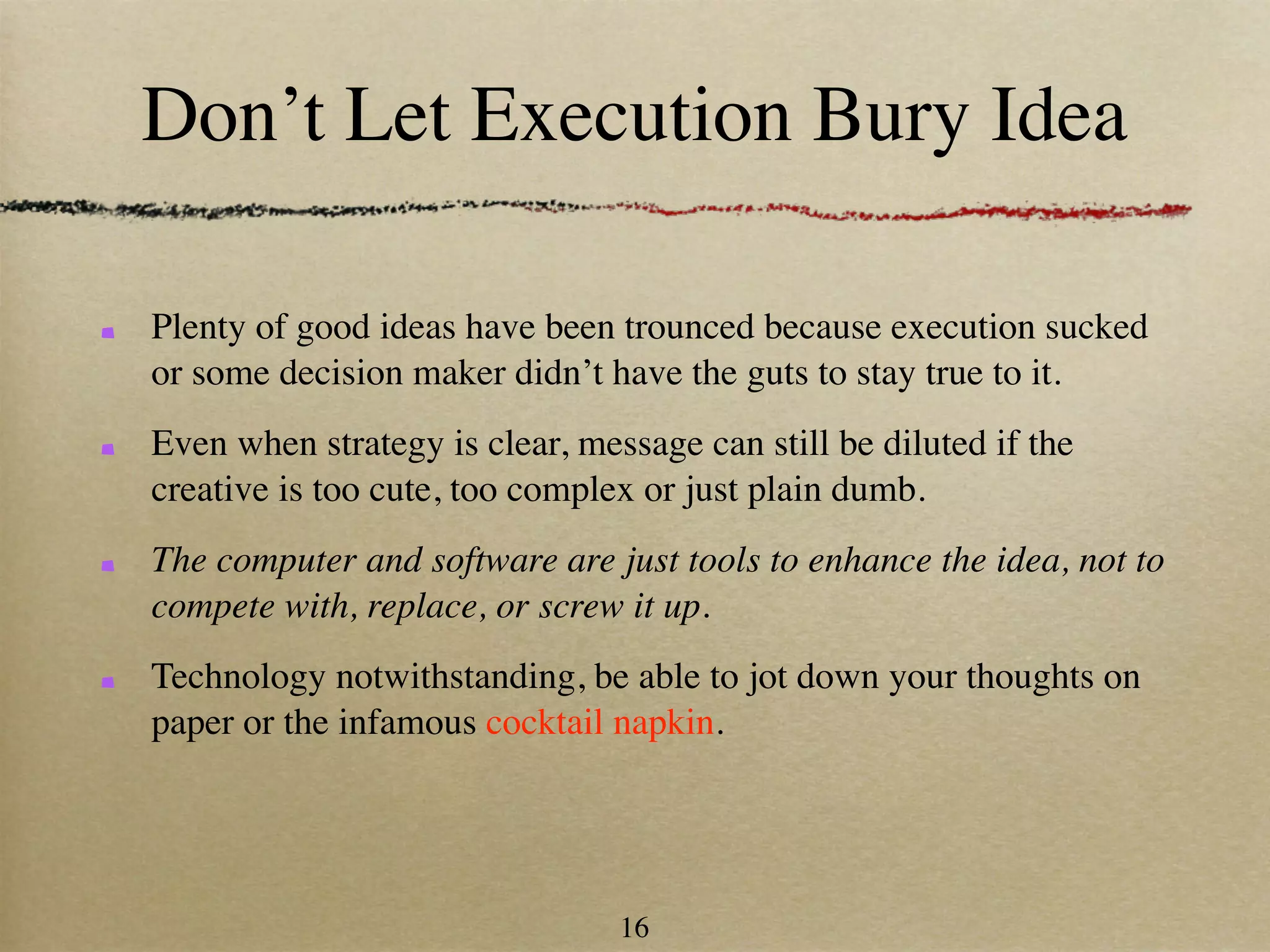 Don’t Let Execution Bury Idea

Plenty of good ideas have been trounced because execution sucked
or some decision maker didn’t have the guts to stay true to it.
Even when strategy is clear, message can still be diluted if the
creative is too cute, too complex or just plain dumb.
The computer and software are just tools to enhance the idea, not to
compete with, replace, or screw it up.
Technology notwithstanding, be able to jot down your thoughts on
paper or the infamous cocktail napkin.




                                16
 