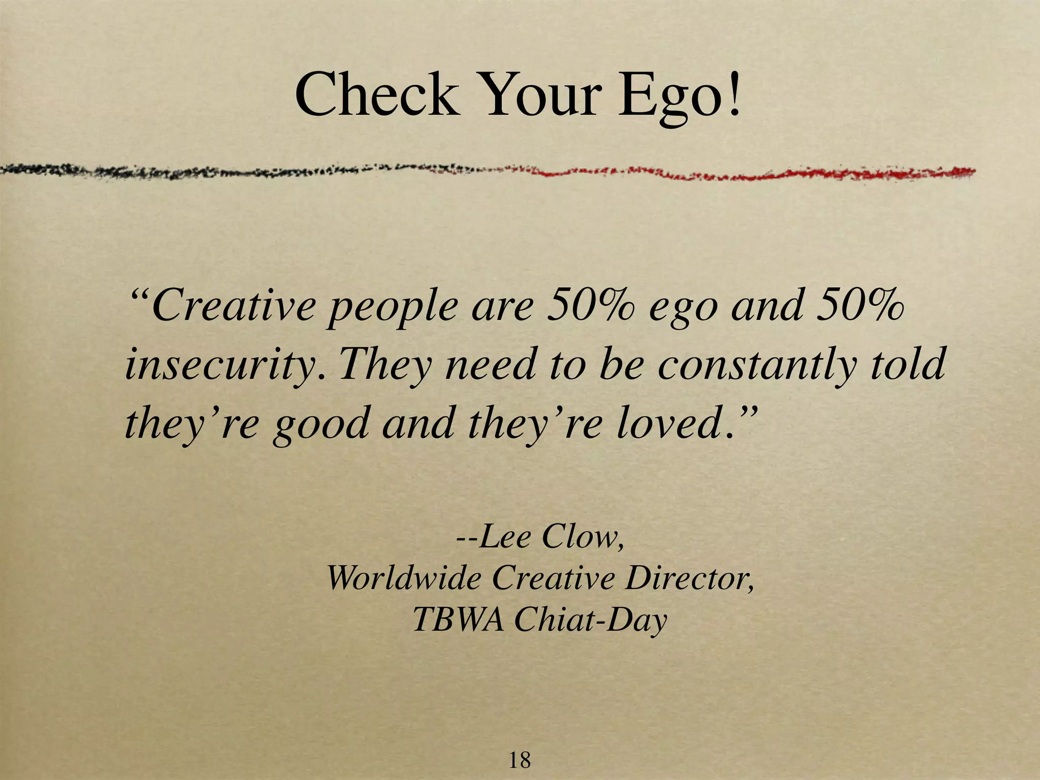 Check Your Ego!


“Creative people are 50% ego and 50%
insecurity. They need to be constantly told
they’re good and they’re loved.”

                 --Lee Clow,
          Worldwide Creative Director,
               TBWA Chiat-Day


                     18
 