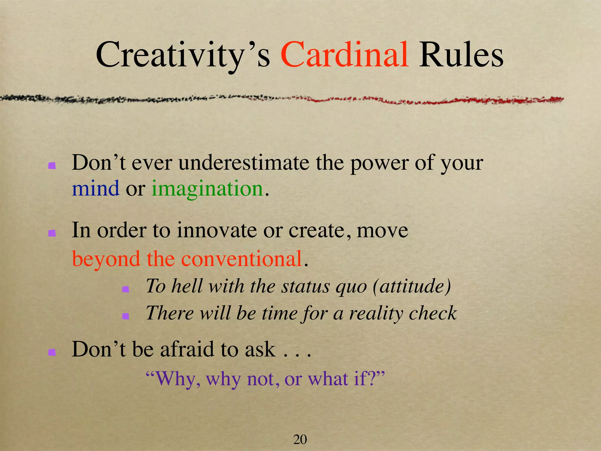 Creativity’s Cardinal Rules

Don’t ever underestimate the power of your
mind or imagination.
In order to innovate or create, move
beyond the conventional.
        To hell with the status quo (attitude)
        There will be time for a reality check
Don’t be afraid to ask . . .
        “Why, why not, or what if?”

                          20
 