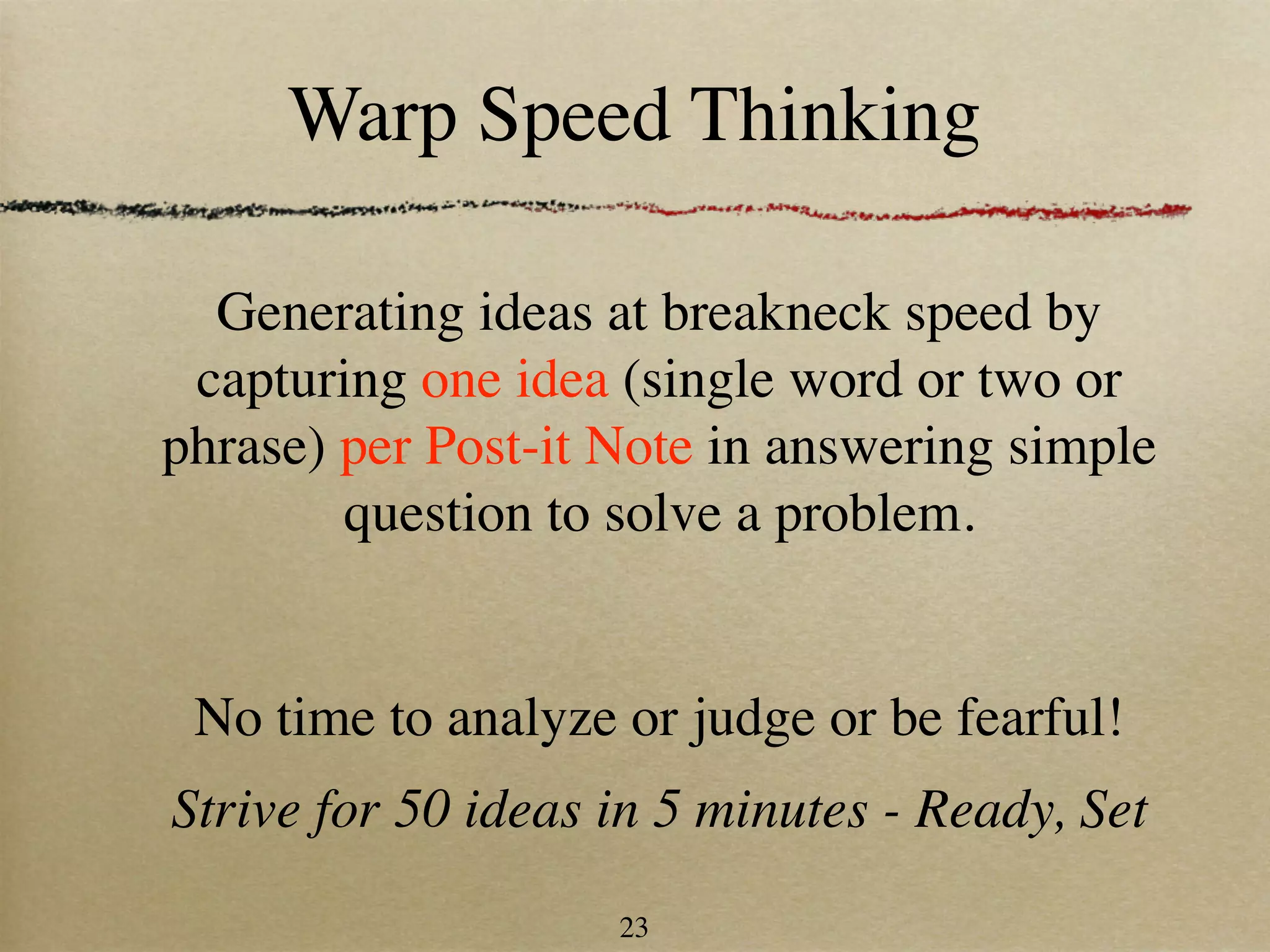 Warp Speed Thinking

  Generating ideas at breakneck speed by
 capturing one idea (single word or two or
phrase) per Post-it Note in answering simple
        question to solve a problem.


 No time to analyze or judge or be fearful!
Strive for 50 ideas in 5 minutes - Ready, Set
                    23
 