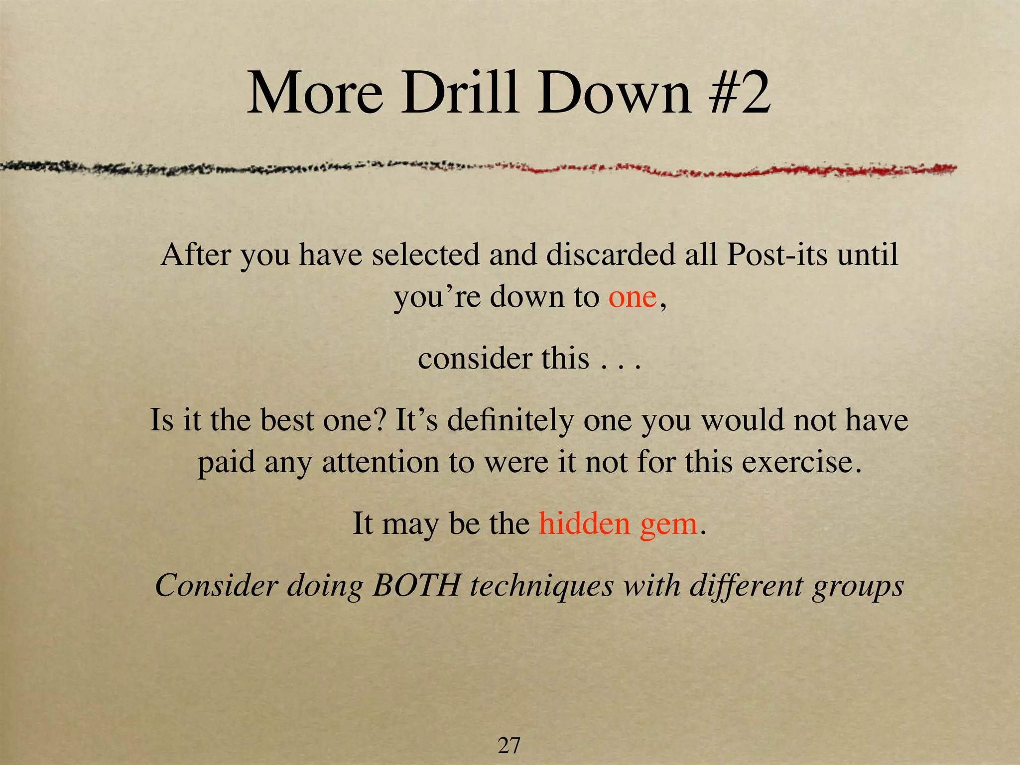 More Drill Down #2

After you have selected and discarded all Post-its until
                 you’re down to one,
                    consider this . . .
Is it the best one? It’s deﬁnitely one you would not have
     paid any attention to were it not for this exercise.
               It may be the hidden gem.
Consider doing BOTH techniques with different groups



                          27
 