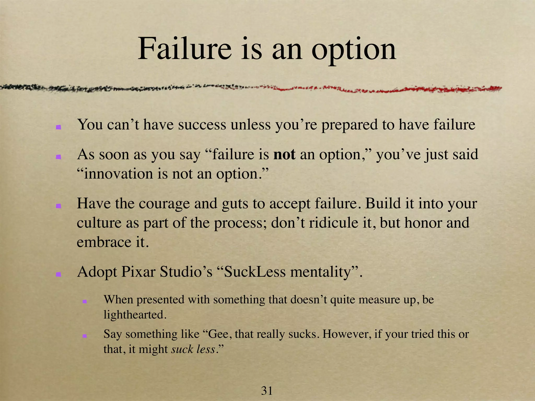 Failure is an option

You can’t have success unless you’re prepared to have failure
As soon as you say “failure is not an option,” you’ve just said
“innovation is not an option.”
Have the courage and guts to accept failure. Build it into your
culture as part of the process; don’t ridicule it, but honor and
embrace it.
Adopt Pixar Studio’s “SuckLess mentality”.
    When presented with something that doesn’t quite measure up, be
    lighthearted.
    Say something like “Gee, that really sucks. However, if your tried this or
    that, it might suck less.”


                                   31
 