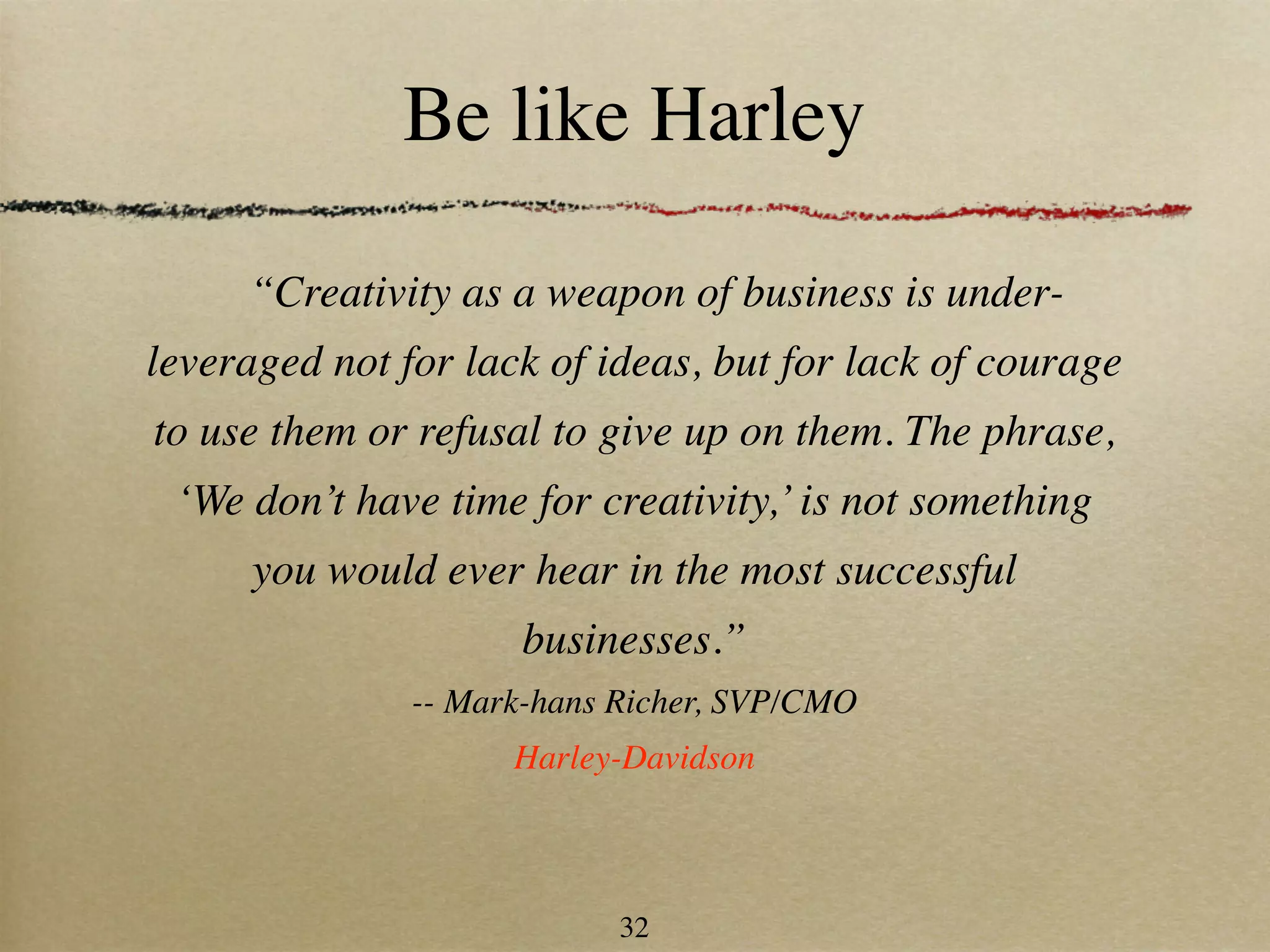 Be like Harley

     “Creativity as a weapon of business is under-
leveraged not for lack of ideas, but for lack of courage
to use them or refusal to give up on them. The phrase,
 ‘We don’t have time for creativity,’ is not something
      you would ever hear in the most successful
                     businesses.”
               -- Mark-hans Richer, SVP/CMO
                     Harley-Davidson



                            32
 