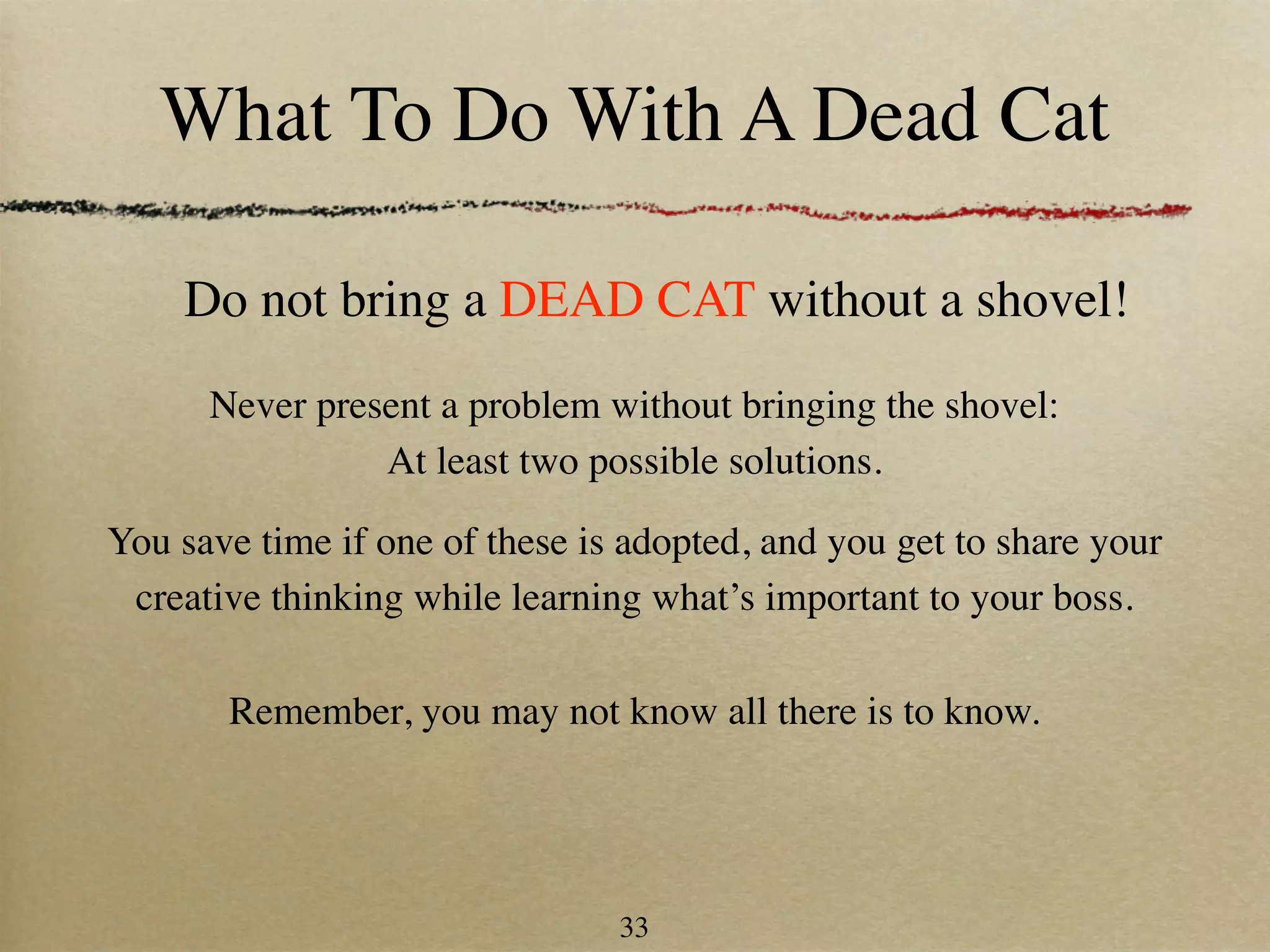 What To Do With A Dead Cat

    Do not bring a DEAD CAT without a shovel!
      Never present a problem without bringing the shovel:
                At least two possible solutions.

You save time if one of these is adopted, and you get to share your
 creative thinking while learning what’s important to your boss.

       Remember, you may not know all there is to know.




                                33
 