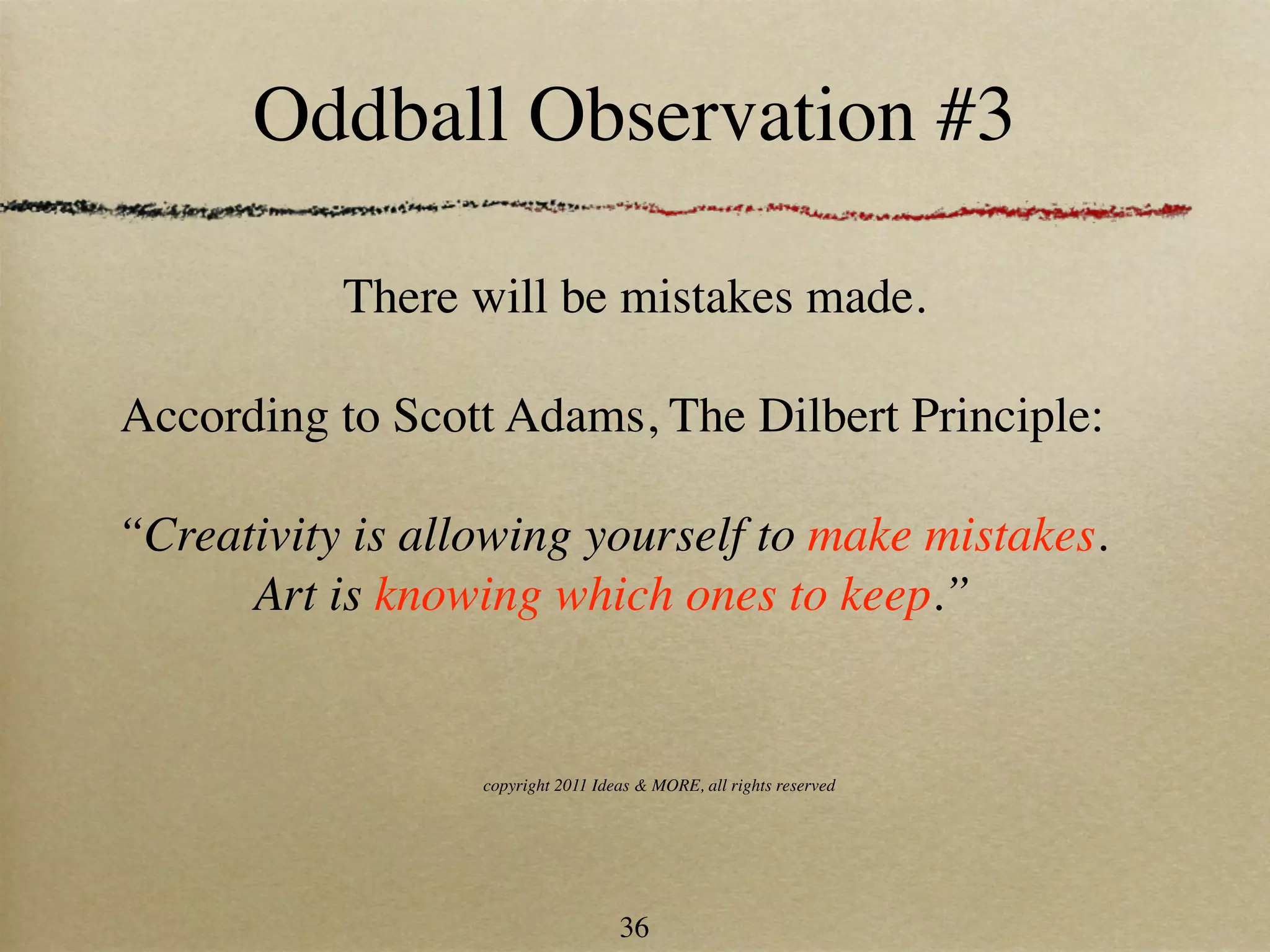 Oddball Observation #3

           There will be mistakes made.

According to Scott Adams, The Dilbert Principle:

“Creativity is allowing yourself to make mistakes.
      Art is knowing which ones to keep.”


                  copyright 2011 Ideas & MORE, all rights reserved




                                    36
 