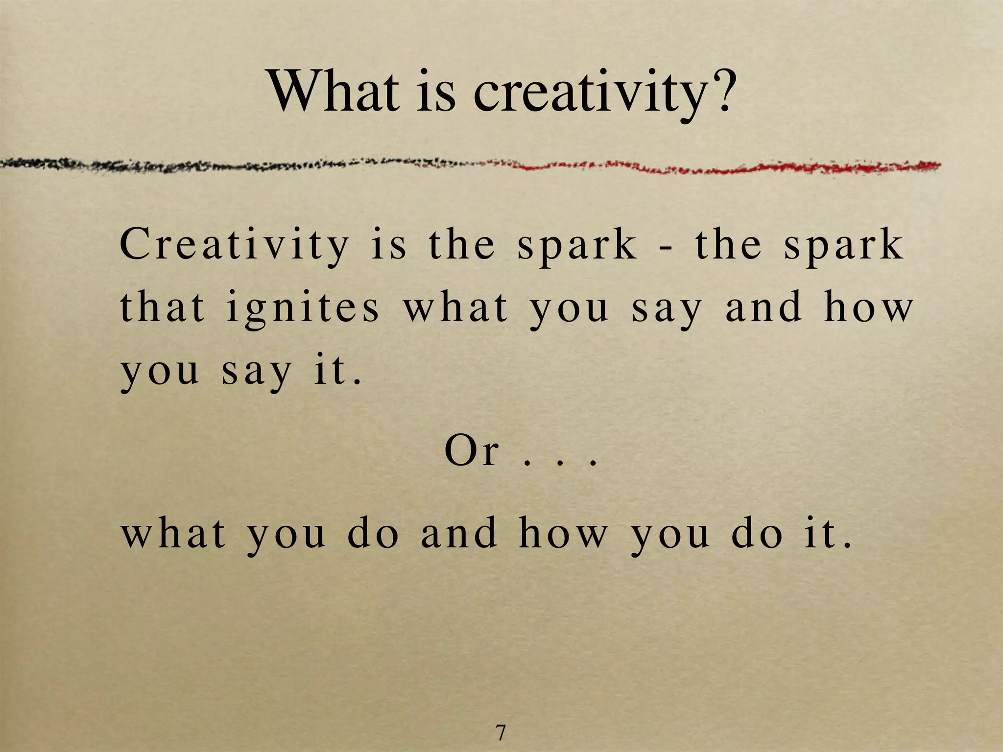 What is creativity?

Cr eat i v i t y i s t h e spa rk - the spark
t h at i gn i t e s w h a t y ou say and how
y ou s ay i t .
                  Or . . .
wha t y o u d o a n d how you do it.



                     7
 