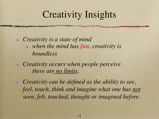 Creativity Insights

Creativity is a state of mind
   when the mind has fun, creativity is
   boundless
Creativity occurs when people perceive
   there are no limits.
Creativity can be deﬁned as the ability to see,
feel, touch, think and imagine what one has not
seen, felt, touched, thought or imagined before.


                      11
 