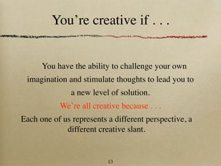 You’re creative if . . .


      You have the ability to challenge your own
 imagination and stimulate thoughts to lead you to
               a new level of solution.
           We’re all creative because . . .
Each one of us represents a different perspective, a
             different creative slant.


                          13
 