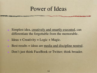 Power of Ideas


Simplest idea, creatively and smartly executed, can
differentiate the forgettable from the memorable.
Ideas + Creativity = Logic + Magic.
Best results = ideas are media and discipline neutral.
Don’t just think FaceBook or Twitter; think broader.




                          14
 