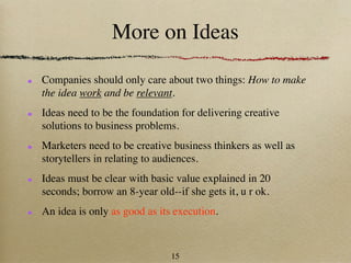 More on Ideas

Companies should only care about two things: How to make
the idea work and be relevant.
Ideas need to be the foundation for delivering creative
solutions to business problems.
Marketers need to be creative business thinkers as well as
storytellers in relating to audiences.
Ideas must be clear with basic value explained in 20
seconds; borrow an 8-year old--if she gets it, u r ok.
An idea is only as good as its execution.



                              15
 