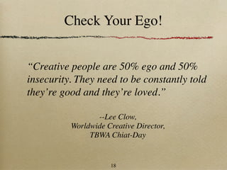 Check Your Ego!


“Creative people are 50% ego and 50%
insecurity. They need to be constantly told
they’re good and they’re loved.”

                 --Lee Clow,
          Worldwide Creative Director,
               TBWA Chiat-Day


                     18
 