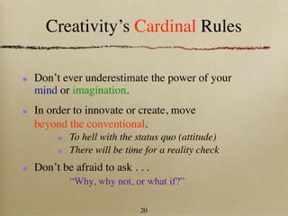 Creativity’s Cardinal Rules

Don’t ever underestimate the power of your
mind or imagination.
In order to innovate or create, move
beyond the conventional.
        To hell with the status quo (attitude)
        There will be time for a reality check
Don’t be afraid to ask . . .
        “Why, why not, or what if?”

                          20
 