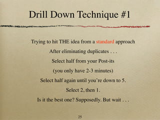 Drill Down Technique #1

Trying to hit THE idea from a standard approach
        After eliminating duplicates . . .
         Select half from your Post-its
          (you only have 2-3 minutes)
    Select half again until you’re down to 5.
                Select 2, then 1.
  Is it the best one? Supposedly. But wait . . .


                      25
 