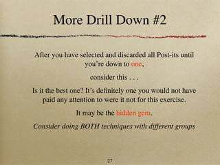 More Drill Down #2

After you have selected and discarded all Post-its until
                 you’re down to one,
                    consider this . . .
Is it the best one? It’s deﬁnitely one you would not have
     paid any attention to were it not for this exercise.
               It may be the hidden gem.
Consider doing BOTH techniques with different groups



                          27
 