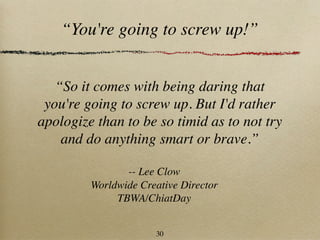 “You're going to screw up!”


   “So it comes with being daring that
 you're going to screw up. But I'd rather
apologize than to be so timid as to not try
    and do anything smart or brave.”

                -- Lee Clow
         Worldwide Creative Director
              TBWA/ChiatDay


                      30
 