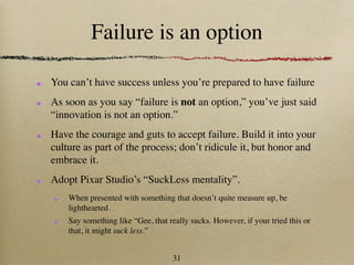 Failure is an option

You can’t have success unless you’re prepared to have failure
As soon as you say “failure is not an option,” you’ve just said
“innovation is not an option.”
Have the courage and guts to accept failure. Build it into your
culture as part of the process; don’t ridicule it, but honor and
embrace it.
Adopt Pixar Studio’s “SuckLess mentality”.
    When presented with something that doesn’t quite measure up, be
    lighthearted.
    Say something like “Gee, that really sucks. However, if your tried this or
    that, it might suck less.”


                                   31
 