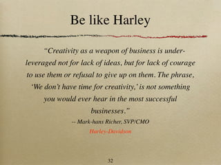 Be like Harley

     “Creativity as a weapon of business is under-
leveraged not for lack of ideas, but for lack of courage
to use them or refusal to give up on them. The phrase,
 ‘We don’t have time for creativity,’ is not something
      you would ever hear in the most successful
                     businesses.”
               -- Mark-hans Richer, SVP/CMO
                     Harley-Davidson



                            32
 