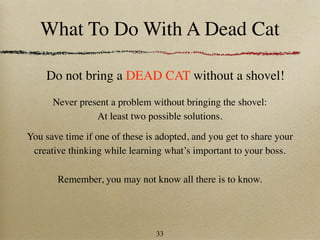 What To Do With A Dead Cat

    Do not bring a DEAD CAT without a shovel!
      Never present a problem without bringing the shovel:
                At least two possible solutions.

You save time if one of these is adopted, and you get to share your
 creative thinking while learning what’s important to your boss.

       Remember, you may not know all there is to know.




                                33
 