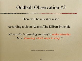 Oddball Observation #3

           There will be mistakes made.

According to Scott Adams, The Dilbert Principle:

“Creativity is allowing yourself to make mistakes.
      Art is knowing which ones to keep.”


                  copyright 2011 Ideas & MORE, all rights reserved




                                    36
 