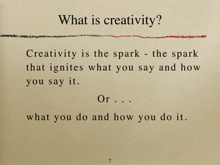 What is creativity?

Cr eat i v i t y i s t h e spa rk - the spark
t h at i gn i t e s w h a t y ou say and how
y ou s ay i t .
                  Or . . .
wha t y o u d o a n d how you do it.



                     7
 