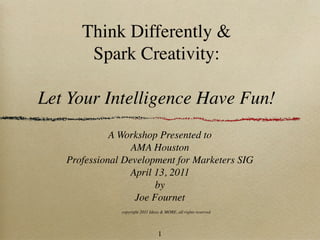 Think Differently &
       Spark Creativity:

Let Your Intelligence Have Fun!
             A Workshop Presented to
                  AMA Houston
   Professional Development for Marketers SIG
                 April 13, 2011
                        by
                   Joe Fournet
               copyright 2011 Ideas & MORE, all rights reserved




                                  1
 