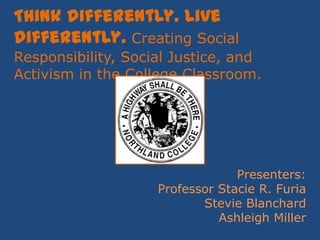 Think differently. Live differently. Creating Social Responsibility, Social Justice, and Activism in the College Classroom. Presenters: Professor Stacie R. Furia Stevie Blanchard Ashleigh Miller 