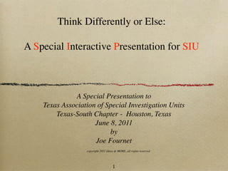 Think Differently or Else:

A Special Interactive Presentation for SIU



              A Special Presentation to
    Texas Association of Special Investigation Units
        Texas-South Chapter - Houston, Texas
                     June 8, 2011
                          by
                     Joe Fournet
                  copyright 2011 Ideas & MORE, all rights reserved




                                     1
 