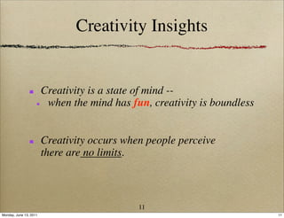 Creativity Insights


                        Creativity is a state of mind --
                         when the mind has fun, creativity is boundless


                        Creativity occurs when people perceive
                        there are no limits.



                                             11
Monday, June 13, 2011                                                     11
 