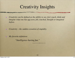 Creativity Insights

                  Creativity can be deﬁned as the ability to see, feel, touch, think and
                  imagine what one has not seen, felt, touched, thought or imagined
                  before.


                  Creativity – the sudden cessation of stupidity.


                  My favorite deﬁnition:
                         “Intelligence having fun.”
                                               copyright 2011 Ideas & MORE, all rights reserved




                                                              12
Monday, June 13, 2011                                                                             12
 