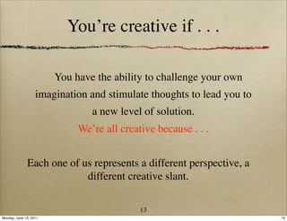 You’re creative if . . .

                        You have the ability to challenge your own
                   imagination and stimulate thoughts to lead you to
                                a new level of solution.
                             We’re all creative because . . .


              Each one of us represents a different perspective, a
                           different creative slant.

                                            13
Monday, June 13, 2011                                                  13
 