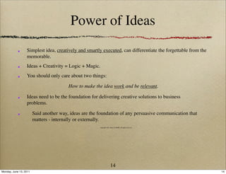 Power of Ideas
                  Simplest idea, creatively and smartly executed, can differentiate the forgettable from the
                  memorable.
                  Ideas + Creativity = Logic + Magic.
                  You should only care about two things:

                                         How to make the idea work and be relevant.

                  Ideas need to be the foundation for delivering creative solutions to business
                  problems.

                        Said another way, ideas are the foundation of any persuasive communication that
                        matters - internally or externally.
                                                        copyright 2011 Ideas & MORE, all rights reserved




                                                                       14
Monday, June 13, 2011                                                                                          14
 