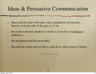 Ideas & Persuasive Communication

                  Ideas must be clear with basic value explained in 20 seconds;
                  borrow an 8-year old--if she gets it, u’r ok.

                  Be creative business thinkers as well as storytellers in relating to
                  audiences.

                  Be straightforward but personable

                  Become the expert and act like it; only do so with a sense of humor

                                             copyright 2011 Ideas & MORE, all rights reserved




                                                            15
Monday, June 13, 2011                                                                           15
 